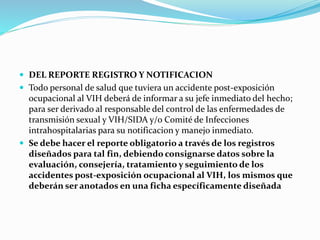  DEL REPORTE REGISTRO Y NOTIFICACION
 Todo personal de salud que tuviera un accidente post-exposición
ocupacional al VIH deberá de informar a su jefe inmediato del hecho;
para ser derivado al responsable del control de las enfermedades de
transmisión sexual y VIH/SIDA y/o Comité de Infecciones
intrahospitalarias para su notificacion y manejo inmediato.
 Se debe hacer el reporte obligatorio a través de los registros
diseñados para tal fin, debiendo consignarse datos sobre la
evaluación, consejería, tratamiento y seguimiento de los
accidentes post-exposición ocupacional al VIH, los mismos que
deberán ser anotados en una ficha específicamente diseñada
 