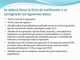 Se deberá llenar la ficha de notificación y se
consignarán los siguientes datos:
 Fecha y hora de la exposición.
 Fecha y hora de registro.
 Detalles sobre el procedimiento realizado (como ocurrió la exposición,
tipo de instrumento médico-quirúrgico usado, etc.).
 Detalles de la exposición: tipo de fluido, material, y severidad de la
exposición; en exposición percutánea: la profundidad, si se inyectó
material o si hubo exposición de membrana mucosa, el estimado del
volumen y el tiempo que duró la exposición.
 Detalles acerca de la fuente de exposición (si el material contenía VIH,
el estadío clínico del paciente, historia de uso de antiretrovirales,
recuento de linfocitos T CD4 y carga viral VIH).
 Detalles acerca de la consejería, manejo de la post-exposición y
seguimiento.
 