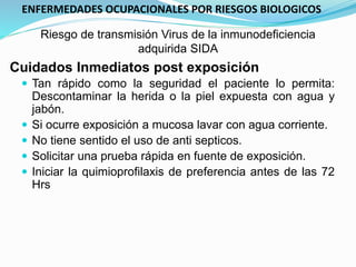 Cuidados Inmediatos post exposición
 Tan rápido como la seguridad el paciente lo permita:
Descontaminar la herida o la piel expuesta con agua y
jabón.
 Si ocurre exposición a mucosa lavar con agua corriente.
 No tiene sentido el uso de anti septicos.
 Solicitar una prueba rápida en fuente de exposición.
 Iniciar la quimioprofilaxis de preferencia antes de las 72
Hrs
Riesgo de transmisión Virus de la inmunodeficiencia
adquirida SIDA
ENFERMEDADES OCUPACIONALES POR RIESGOS BIOLOGICOS
 