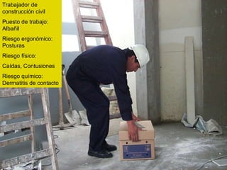 Trabajador de
construcción civil
Puesto de trabajo:
Albañil
Riesgo ergonómico:
Posturas
Riesgo físico:
Caídas, Contusiones
Riesgo químico:
Dermatitis de contacto
 