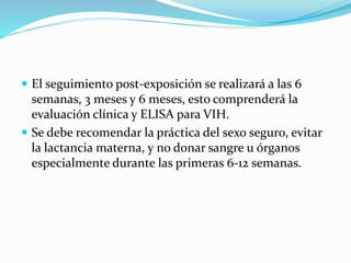  El seguimiento post-exposición se realizará a las 6
semanas, 3 meses y 6 meses, esto comprenderá la
evaluación clínica y ELISA para VIH.
 Se debe recomendar la práctica del sexo seguro, evitar
la lactancia materna, y no donar sangre u órganos
especialmente durante las primeras 6-12 semanas.
 