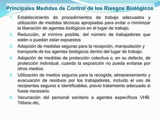 Principales Medidas de Control de los Riesgos Biológicos
1. Establecimiento de procedimientos de trabajo adecuados y
utilización de medidas técnicas apropiadas para evitar o minimizar
la liberación de agentes biológicos en el lugar de trabajo.
2. Reducción, al mínimo posible, del número de trabajadores que
estén o puedan estar expuestos
3. Adopción de medidas seguras para la recepción, manipulación y
transporte de los agentes biológicos dentro del lugar de trabajo.
4. Adopción de medidas de protección colectiva o, en su defecto, de
protección individual, cuando la exposición no pueda evitarse por
otros medios.
5. Utilización de medios seguros para la recogida, almacenamiento y
evacuación de residuos por los trabajadores, incluido el uso de
recipientes seguros e identificables, previo tratamiento adecuado si
fuese necesario.
6. Vacunación del personal sanitario a agentes específicos VHB,
Tétano etc,
 