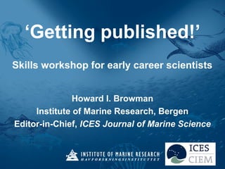 ‘Getting published!’
Skills workshop for early career scientists
Howard I. Browman
Institute of Marine Research, Bergen
Editor-in-Chief, ICES Journal of Marine Science
 