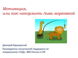 Мотивация,
или как накормить Льва морковкой
Дмитрий Брумирский
Руководитель технической поддержки по
направлению «СХД», IBM Россия и СНГ
 