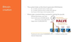 Bitcoin
creation
▪ The system looks at the time to generate 2016 blocks:
- If > 2 weeks: proof of work is made easier
- If < 2 weeks: proof of work is made more difficult
- 6 (1 hour) x 24 (1 day) x 14 (2 weeks): 2016
▪ Miners get a reward if they succeed in solving the puzzle
- Reward decreases over time
- Cut in half every 210,000 blocks
- About every 4 year (208 weeks)
- Upper limit 21,000,000 BTC
https://www.investopedia.com/tech/how-does-bitcoin-mining-work/
- Fractional coins exist: 0,00000001 BTC = 1 Satoshi (named after
Satoshi Nakamoto)
 