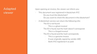 Adapted
viewer
Upon opening an invoice, the viewer can inform you:
▪ This document was registered in blockchain XYZ
- Do you trust this blockchain?
- Do you want to check the document in this blockchain?
▪ A blockchain service can return the following info:
- The ID is not found:
- This is a ghost invoice!
- The ID is found, but the hash doesn’t correspond:
- This is a forged invoice!
- The ID is found and the hash corresponds:
- This is a genuine invoice
- It was originally signed by vendor ABC
- Bank XYZ registered it as paid
 