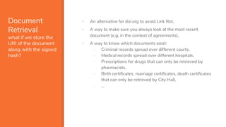 Document
Retrieval
what if we store the
URI of the document
along with the signed
hash?
▪ An alternative for doi.org to avoid Link Rot,
▪ A way to make sure you always look at the most recent
document (e.g. in the context of agreements),
▪ A way to know which documents exist:
- Criminal records spread over different courts,
- Medical records spread over different hospitals,
- Prescriptions for drugs that can only be retrieved by
pharmacists,
- Birth certificates, marriage certificates, death certificates
that can only be retrieved by City Hall,
- …
 