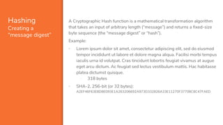 Hashing
Creating a
“message digest”
A Cryptographic Hash function is a mathematical transformation algorithm
that takes an input of arbitrary length (“message”) and returns a fixed-size
byte sequence (the “message digest” or “hash”).
Example:
▪ Lorem ipsum dolor sit amet, consectetur adipiscing elit, sed do eiusmod
tempor incididunt ut labore et dolore magna aliqua. Facilisi morbi tempus
iaculis urna id volutpat. Cras tincidunt lobortis feugiat vivamus at augue
eget arcu dictum. Ac feugiat sed lectus vestibulum mattis. Hac habitasse
platea dictumst quisque.
- 318 bytes
▪ SHA-2, 256-bit (or 32 bytes):
A2EF46F63E8D8E093E1A263206692A973D332826A33E11270F37708C8C47FAED
 