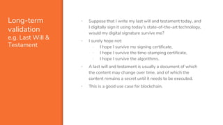 Long-term
validation
e.g. Last Will &
Testament
▪ Suppose that I write my last will and testament today, and
I digitally sign it using today’s state-of-the-art technology,
would my digital signature survive me?
▪ I surely hope not:
- I hope I survive my signing certificate,
- I hope I survive the time-stamping certificate,
- I hope I survive the algorithms.
▪ A last will and testament is usually a document of which
the content may change over time, and of which the
content remains a secret until it needs to be executed.
▪ This is a good use case for blockchain.
 