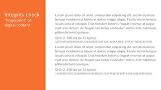 Integrity check
“fingerprint” of
digital content
▪ Lorem ipsum dolor sit amet, consectetur adipiscing elit, sed do eiusmod
tempor incididunt ut labore et dolore magna aliqua. Facilisi morbi tempus
iaculis urna id volutpat. Cras tincidunt lobortis feugiat vivamus at augue
eget arcu dictum. Ac feugiat sed lectus vestibulum mattis. Hac habitasse
platea dictumst quisque.
▪ SHA-2, 256-bit (or 32 bytes):
A2EF46F63E8D8E093E1A263206692A973D332826A33E11270F37708C8C47FAED
▪ Lorem ipsum dolor sit amet, consectetur adipiscing elit. sed do eiusmod
tempor incididunt ut labore et dolore magna aliqua. Facilisi morbi tempus
iaculis urna id volutpat. Cras tincidunt lobortis feugiat vivamus at augue
eget arcu dictum. Ac feugiat sed lectus vestibulum mattis. Hac habitasse
platea dictumst quisque.
▪ SHA-2, 256-bit (or 32 bytes):
2A0B6BEC62FC3038086854439839ED51DE0FF61EE0F4DFFA6D14D1E358EC6092
 