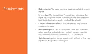 Requirements ▪ Deterministic: The same message always results in the same
digest
▪ Irreversible: The output doesn’t contain any info about the
input. E.g. Belgian National Number contains birth date and
last digit indicates the gender  should be a hash!
▪ Computationally efficient: It shouldn’t take a long time to
compute the hash.
▪ Random output: It should be unpredictable, as if someone
rolled dice. E.g. it should be very unlikely to get a hash like
0000000000000000000000000012345678abcdef
▪ Collision resistant: It should be extremely difficult to find two
inputs resulting in the same digest.
 