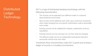 Distributed
Ledger
Technology
DLT is a type of distributed database technology with the
following characteristics:
▪ The records can be replicated over different nodes in a network
(decentralized environment),
▪ New records can be added by each node, upon consensus reached by
other nodes (ranging from one specific authoritative node to potentially
every node),
▪ Existing records can be validated for integrity, authenticity, and non-
repudiation,
▪ Existing records can’t be removed, nor can their order be changed,
▪ The different nodes can act as independent participants that don’t
necessarily need to trust each other.
Combined, these characteristics make DLT a great way to keep a
ledger of records in a trustless environment.
 