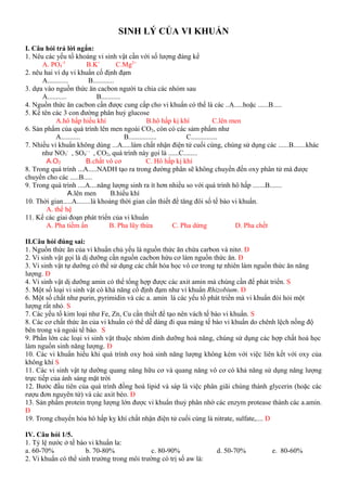 SINH LÝ CỦA VI KHUẨN
I. Câu hỏi trả lời ngắn:
1. Nêu các yếu tố khoáng vi sinh vật cần với số lượng đáng kể
A. PO4
-3
B.K+
C.Mg2+
2. nêu hai ví dụ vi khuẩn cố định đạm
A............ B............
3. dựa vào nguồn thức ăn cacbon người ta chia các nhóm sau
A........... B...........
4. Nguồn thức ăn cacbon cần được cung cấp cho vi khuẩn có thể là các ..A.....hoặc ......B.....
5. Kể tên các 3 con đường phân huỷ glucose
A.hô hấp hiếu khí B.hô hấp kị khí C.lên men
6. Sản phẩm của quá trình lên men ngoài CO2, còn có các sảm phẩm như
A........... B................ C...............
7. Nhiều vi khuẩn không dùng ...A.....làm chất nhận điện tử cuối cùng, chúng sử dụng các ......B.......khác
như NO3
-
, SO4
- -
, CO2, quá trình này gọi là ......C........
A.O2 B.chất vô cơ C. Hô hấp kị khí
8. Trong quá trình ...A.....NADH tạo ra trong đường phân sẽ không chuyển đến oxy phân tử mà được
chuyển cho các .....B.....
9. Trong quá trình ....A....năng lượng sinh ra ít hơn nhiều so với quá trình hô hấp .......B.......
A.lên men B.hiếu khí
10. Thời gian.....A........là khoảng thời gian cần thiết để tăng đôi số tế bào vi khuẩn.
A. thế hệ
11. Kể các giai đoạn phát triển của vi khuẩn
A. Pha tiềm ẩn B. Pha lũy thừa C. Pha dừng D. Pha chết
II.Câu hỏi đúng sai:
1. Nguồn thức ăn của vi khuẩn chủ yếu là nguồn thức ăn chứa carbon và nitơ. Đ
2. Vi sinh vật gọi là dị dưỡng cần nguồn cacbon hứu cơ làm nguồn thức ăn. Đ
3. Vi sinh vật tự dưỡng có thể sử dụng các chất hóa học vô cơ trong tự nhiên làm nguồn thức ăn năng
lượng. Đ
4. Vi sinh vật dị dưỡng amin có thể tổng hợp được các axit amin mà chúng cần để phát triển. S
5. Một số loại vi sinh vật có khả năng cố định đạm như vi khuẩn Rhizobium. Đ
6. Một số chất như purin, pyrimidin và các a. amin là các yếu tố phát triển mà vi khuẩn đòi hỏi một
lượng rất nhỏ. S
7. Các yếu tố kim loại như Fe, Zn, Cu cần thiết để tạo nên vách tế bào vi khuẩn. S
8. Các cơ chất thức ăn của vi khuẩn có thể dễ dàng đi qua màng tế bào vi khuẩn do chênh lệch nồng độ
bên trong và ngoài tế bào. S
9. Phần lớn các loại vi sinh vật thuộc nhóm dinh dưỡng hoá năng, chúng sử dụng các hợp chất hoá học
làm nguồn sinh năng lượng. Đ
10. Các vi khuẩn hiếu khí quá trình oxy hoá sinh năng lượng không kèm với việc liên kết với oxy của
không khí S
11. Các vi sinh vật tự dưỡng quang năng hữu cơ và quang năng vô cơ có khả năng sử dụng năng lượng
trực tiếp của ánh sáng mặt trời
12. Bước đầu tiên của quá trình đồng hoá lipid và sáp là việc phân giãi chúng thành glycerin (hoặc các
rượu đơn nguyên tử) và các axit béo. Đ
13. Sản phẩm protein trọng lượng lớn được vi khuẩn thuỷ phân nhờ các enzym protease thành các a.amin.
Đ
19. Trong chuyển hóa hô hấp kỵ khí chất nhận điện tử cuối cùng là nitrate, sulfate,.... Đ
IV. Câu hỏi 1/5.
1. Tỷ lệ nước ở tế bào vi khuẩn la:
a. 60-70% b. 70-80% c. 80-90% d. 50-70% e. 80-60%
2. Vi khuẩn có thể sinh trưởng trong môi trường có trị số aw là:
 