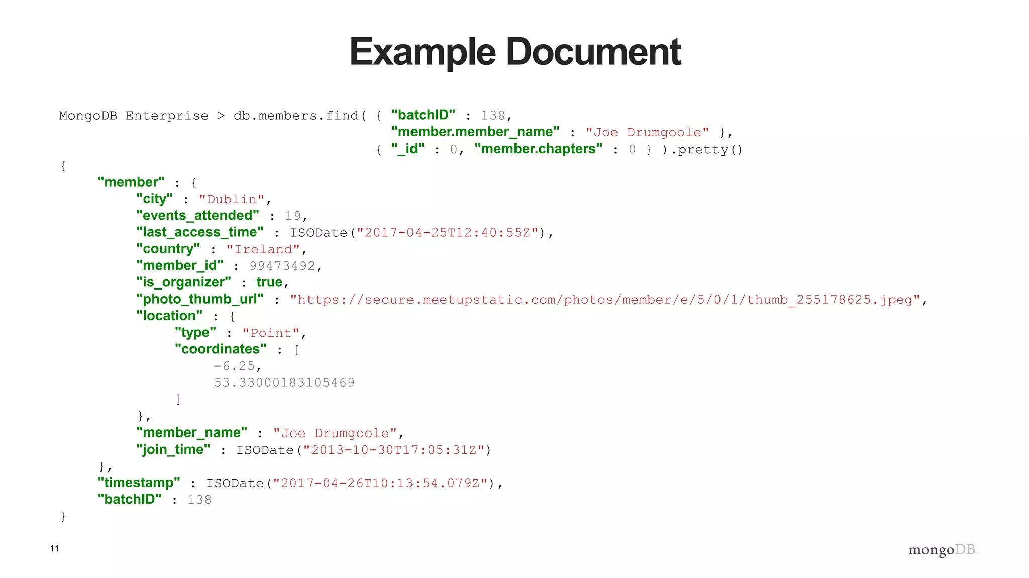 11
Example Document
MongoDB Enterprise > db.members.find( { "batchID" : 138,
"member.member_name" : "Joe Drumgoole" },
{ "_id" : 0, "member.chapters" : 0 } ).pretty()
{
"member" : {
"city" : "Dublin",
"events_attended" : 19,
"last_access_time" : ISODate("2017-04-25T12:40:55Z"),
"country" : "Ireland",
"member_id" : 99473492,
"is_organizer" : true,
"photo_thumb_url" : "https://secure.meetupstatic.com/photos/member/e/5/0/1/thumb_255178625.jpeg",
"location" : {
"type" : "Point",
"coordinates" : [
-6.25,
53.33000183105469
]
},
"member_name" : "Joe Drumgoole",
"join_time" : ISODate("2013-10-30T17:05:31Z")
},
"timestamp" : ISODate("2017-04-26T10:13:54.079Z"),
"batchID" : 138
}
 