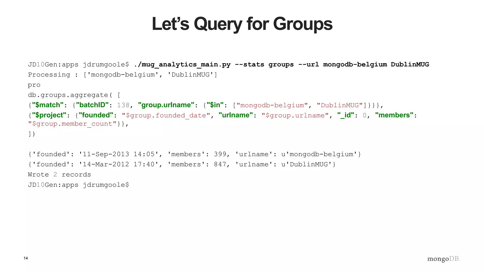 14
Let’s Query for Groups
JD10Gen:apps jdrumgoole$ ./mug_analytics_main.py --stats groups --url mongodb-belgium DublinMUG
Processing : ['mongodb-belgium', 'DublinMUG']
pro
db.groups.aggregate( [
{"$match": {"batchID": 138, "group.urlname": {"$in": ["mongodb-belgium", "DublinMUG"]}}},
{"$project": {"founded": "$group.founded_date", "urlname": "$group.urlname", "_id": 0, "members":
"$group.member_count"}},
])
{'founded': '11-Sep-2013 14:05', 'members': 399, 'urlname': u'mongodb-belgium'}
{'founded': '14-Mar-2012 17:40', 'members': 847, 'urlname': u'DublinMUG'}
Wrote 2 records
JD10Gen:apps jdrumgoole$
 