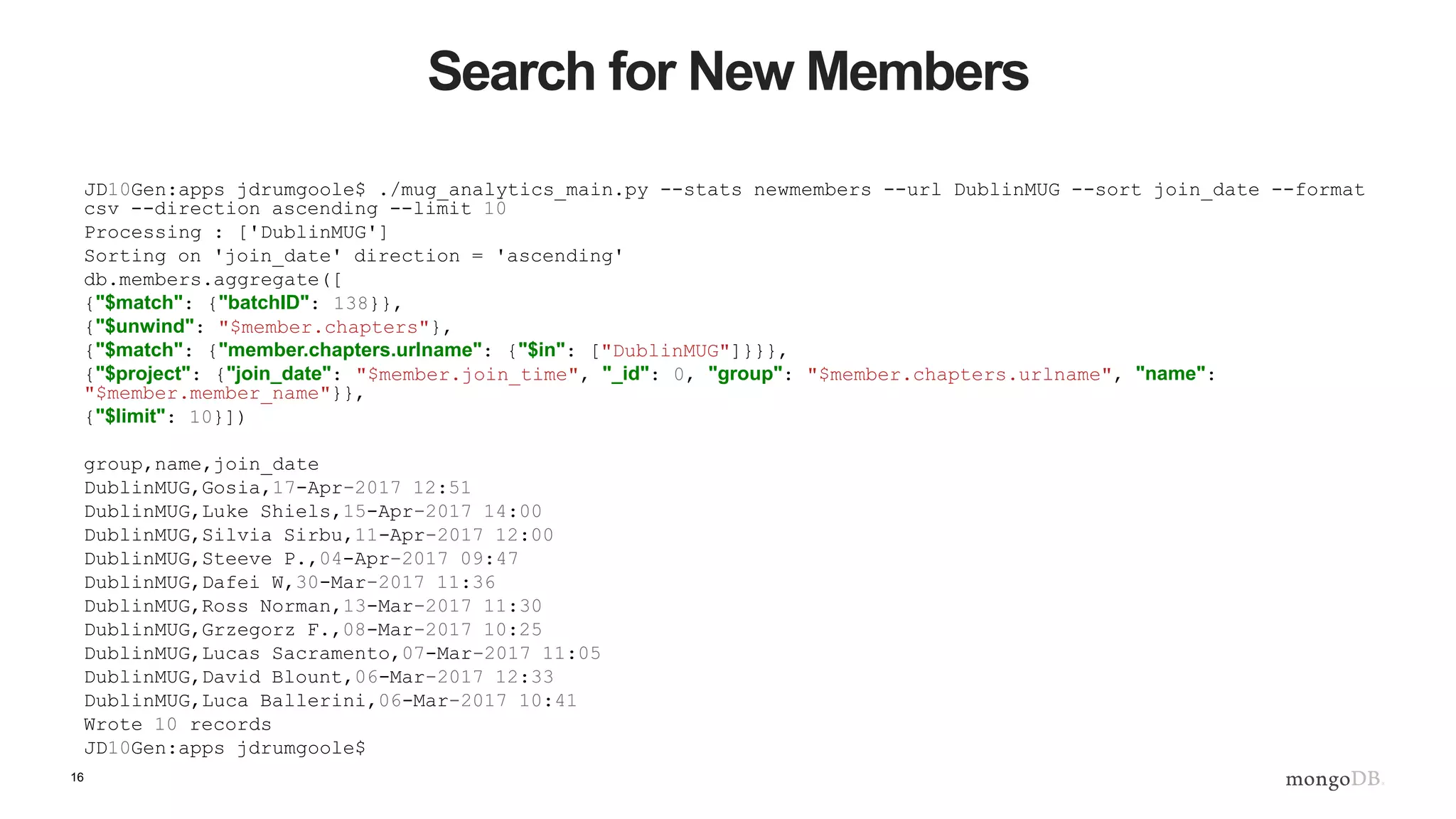 16
Search for New Members
JD10Gen:apps jdrumgoole$ ./mug_analytics_main.py --stats newmembers --url DublinMUG --sort join_date --format
csv --direction ascending --limit 10
Processing : ['DublinMUG']
Sorting on 'join_date' direction = 'ascending'
db.members.aggregate([
{"$match": {"batchID": 138}},
{"$unwind": "$member.chapters"},
{"$match": {"member.chapters.urlname": {"$in": ["DublinMUG"]}}},
{"$project": {"join_date": "$member.join_time", "_id": 0, "group": "$member.chapters.urlname", "name":
"$member.member_name"}},
{"$limit": 10}])
group,name,join_date
DublinMUG,Gosia,17-Apr-2017 12:51
DublinMUG,Luke Shiels,15-Apr-2017 14:00
DublinMUG,Silvia Sirbu,11-Apr-2017 12:00
DublinMUG,Steeve P.,04-Apr-2017 09:47
DublinMUG,Dafei W,30-Mar-2017 11:36
DublinMUG,Ross Norman,13-Mar-2017 11:30
DublinMUG,Grzegorz F.,08-Mar-2017 10:25
DublinMUG,Lucas Sacramento,07-Mar-2017 11:05
DublinMUG,David Blount,06-Mar-2017 12:33
DublinMUG,Luca Ballerini,06-Mar-2017 10:41
Wrote 10 records
JD10Gen:apps jdrumgoole$
 