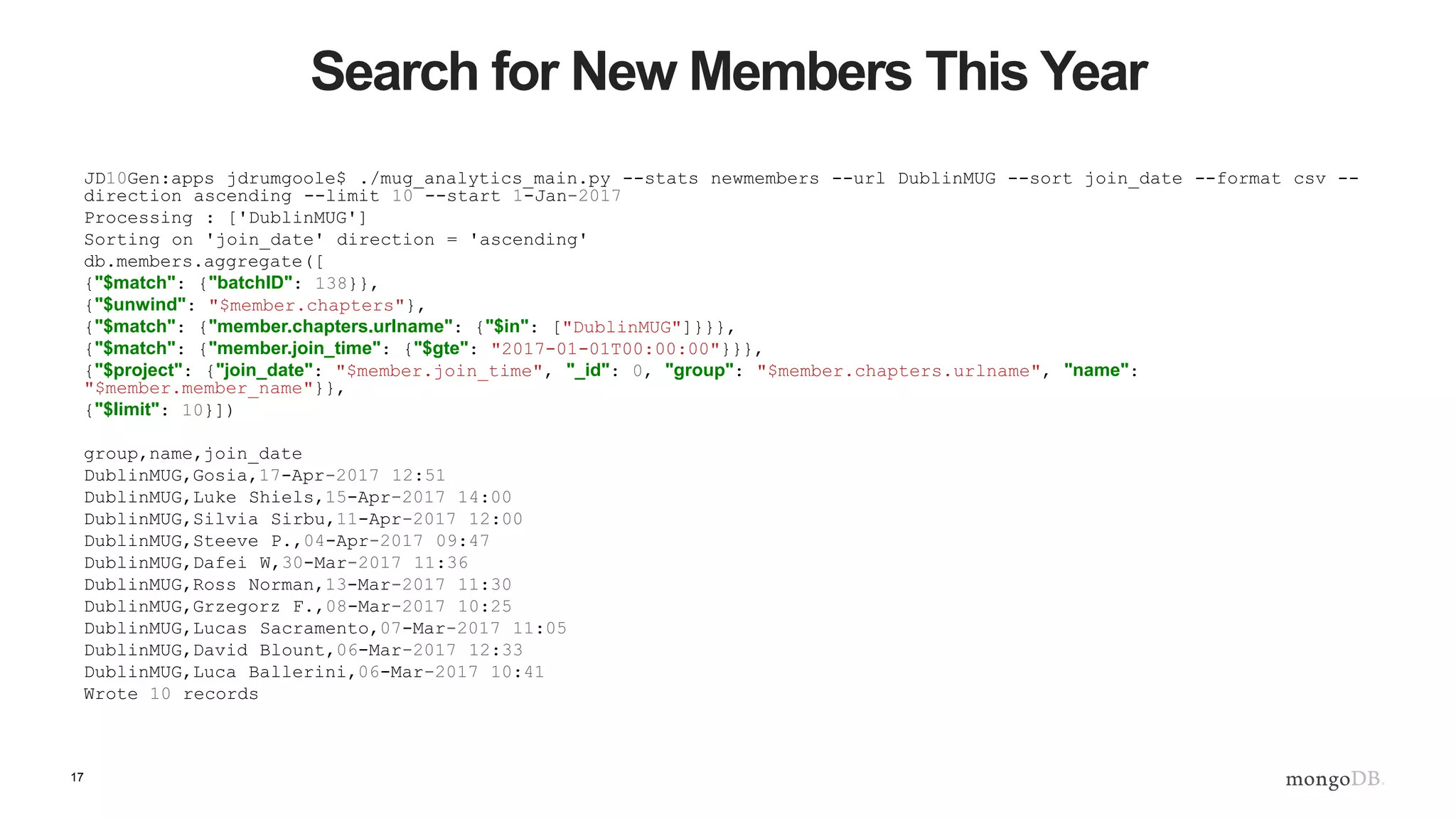 17
Search for New Members This Year
JD10Gen:apps jdrumgoole$ ./mug_analytics_main.py --stats newmembers --url DublinMUG --sort join_date --format csv --
direction ascending --limit 10 --start 1-Jan-2017
Processing : ['DublinMUG']
Sorting on 'join_date' direction = 'ascending'
db.members.aggregate([
{"$match": {"batchID": 138}},
{"$unwind": "$member.chapters"},
{"$match": {"member.chapters.urlname": {"$in": ["DublinMUG"]}}},
{"$match": {"member.join_time": {"$gte": "2017-01-01T00:00:00"}}},
{"$project": {"join_date": "$member.join_time", "_id": 0, "group": "$member.chapters.urlname", "name":
"$member.member_name"}},
{"$limit": 10}])
group,name,join_date
DublinMUG,Gosia,17-Apr-2017 12:51
DublinMUG,Luke Shiels,15-Apr-2017 14:00
DublinMUG,Silvia Sirbu,11-Apr-2017 12:00
DublinMUG,Steeve P.,04-Apr-2017 09:47
DublinMUG,Dafei W,30-Mar-2017 11:36
DublinMUG,Ross Norman,13-Mar-2017 11:30
DublinMUG,Grzegorz F.,08-Mar-2017 10:25
DublinMUG,Lucas Sacramento,07-Mar-2017 11:05
DublinMUG,David Blount,06-Mar-2017 12:33
DublinMUG,Luca Ballerini,06-Mar-2017 10:41
Wrote 10 records
 