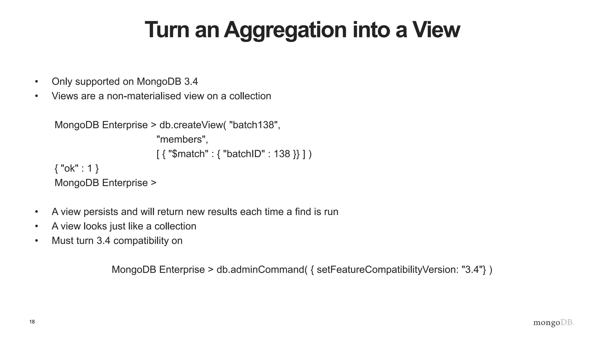 18
Turn an Aggregation into a View
• Only supported on MongoDB 3.4
• Views are a non-materialised view on a collection
MongoDB Enterprise > db.createView( "batch138",
"members",
[ { "$match" : { "batchID" : 138 }} ] )
{ "ok" : 1 }
MongoDB Enterprise >
• A view persists and will return new results each time a find is run
• A view looks just like a collection
• Must turn 3.4 compatibility on
MongoDB Enterprise > db.adminCommand( { setFeatureCompatibilityVersion: "3.4"} )
 