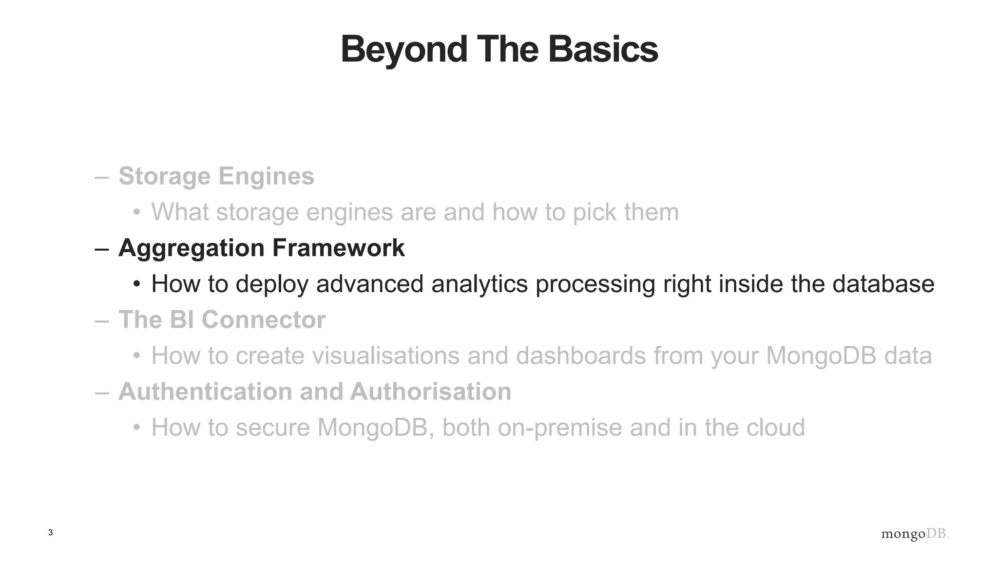 3
Beyond The Basics
– Storage Engines
• What storage engines are and how to pick them
– Aggregation Framework
• How to deploy advanced analytics processing right inside the database
– The BI Connector
• How to create visualisations and dashboards from your MongoDB data
– Authentication and Authorisation
• How to secure MongoDB, both on-premise and in the cloud
 