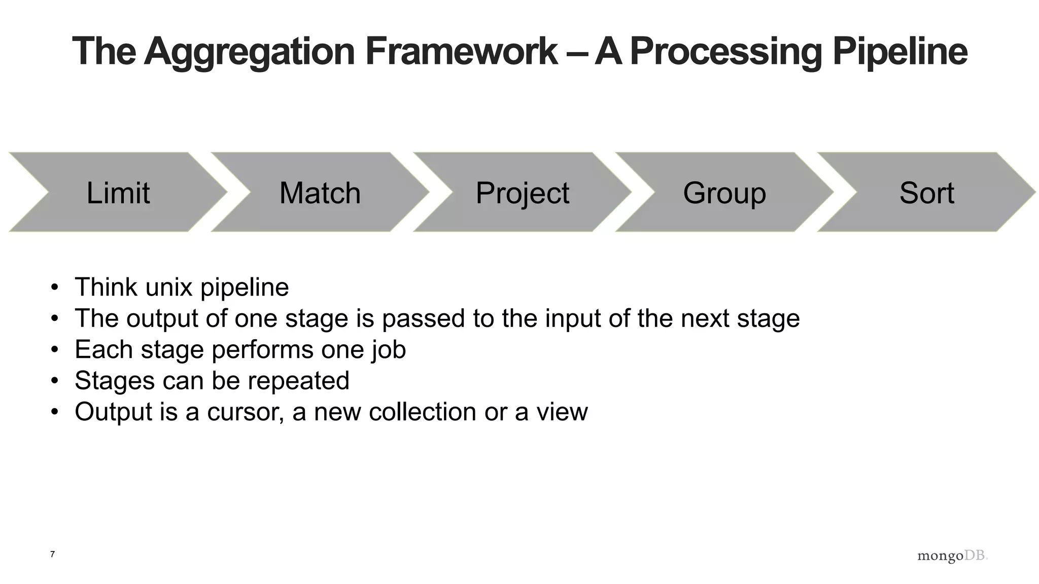 7
The Aggregation Framework – A Processing Pipeline
Match Project Group SortLimit
• Think unix pipeline
• The output of one stage is passed to the input of the next stage
• Each stage performs one job
• Stages can be repeated
• Output is a cursor, a new collection or a view
 