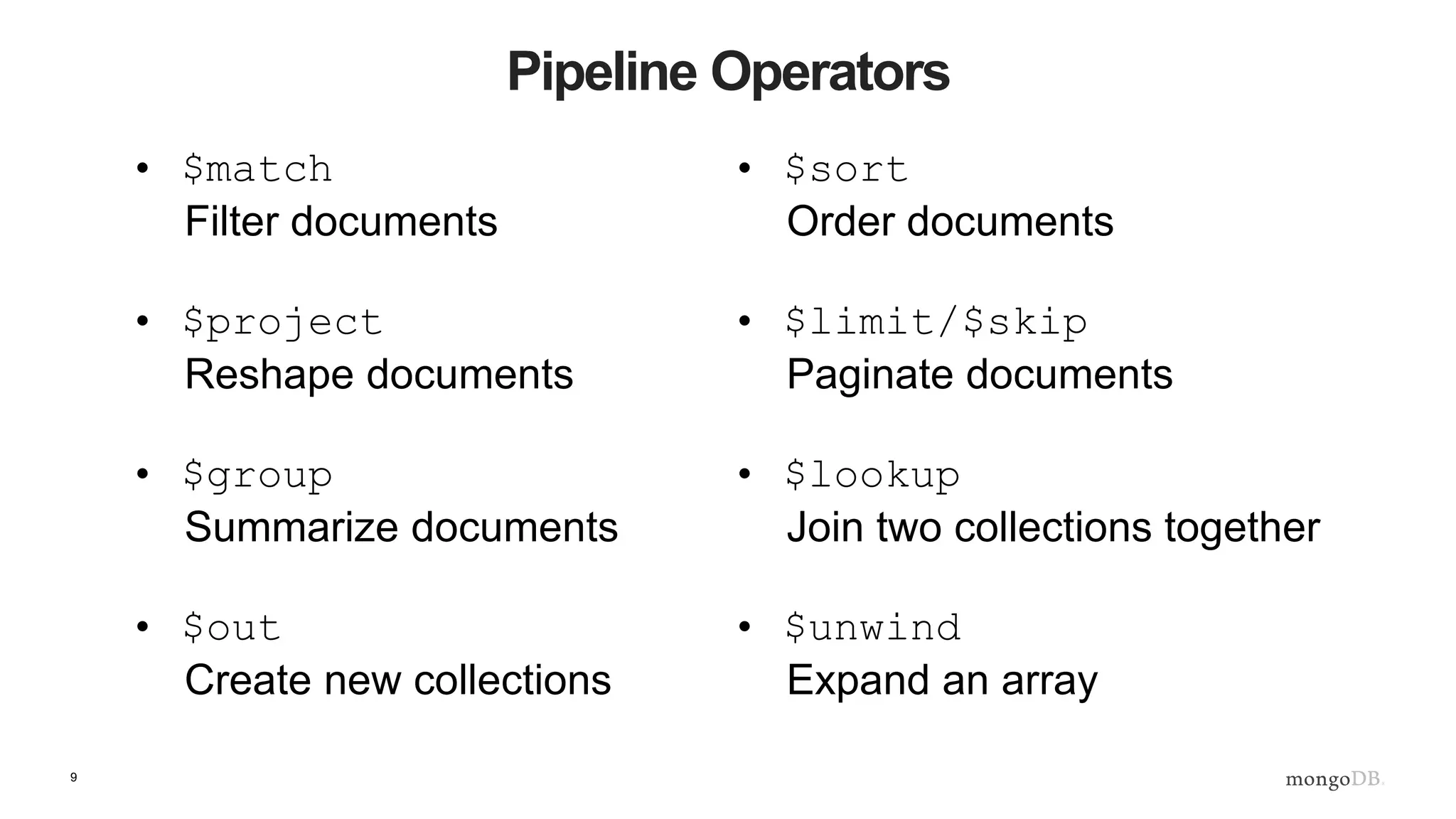 9
Pipeline Operators
• $match
Filter documents
• $project
Reshape documents
• $group
Summarize documents
• $out
Create new collections
• $sort
Order documents
• $limit/$skip
Paginate documents
• $lookup
Join two collections together
• $unwind
Expand an array
 