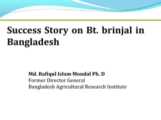 Md. Rafiqul Islam Mondal Ph. D
Former Director General
Bangladesh Agricultural Research Institute
Success Story on Bt. brinjal in
Bangladesh
 