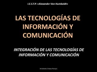 LAS TECNOLOGÍAS DE
INFORMACIÓN Y
COMUNICACIÓN
INTEGRACIÓN DE LAS TECNOLOGÍAS DE
INFORMACIÓN Y COMUNICACIÓN
I.E.S.T.P. «Alexander Von Humboldt»
Aristóteles Chávez Pereyra
 