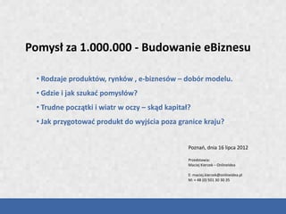 Pomysł za 1.000.000 - Budowanie eBiznesu

 • Rodzaje produktów, rynków , e-biznesów – dobór modelu.
 • Gdzie i jak szukać pomysłów?
 • Trudne początki i wiatr w oczy – skąd kapitał?
 • Jak przygotować produkt do wyjścia poza granice kraju?


                                                Poznań, dnia 16 lipca 2012

                                                Przedstawia:
                                                Maciej Kierzek – OnlineIdea

                                                E: maciej.kierzek@onlineidea.pl
                                                M: + 48 (0) 501 30 30 35
 
