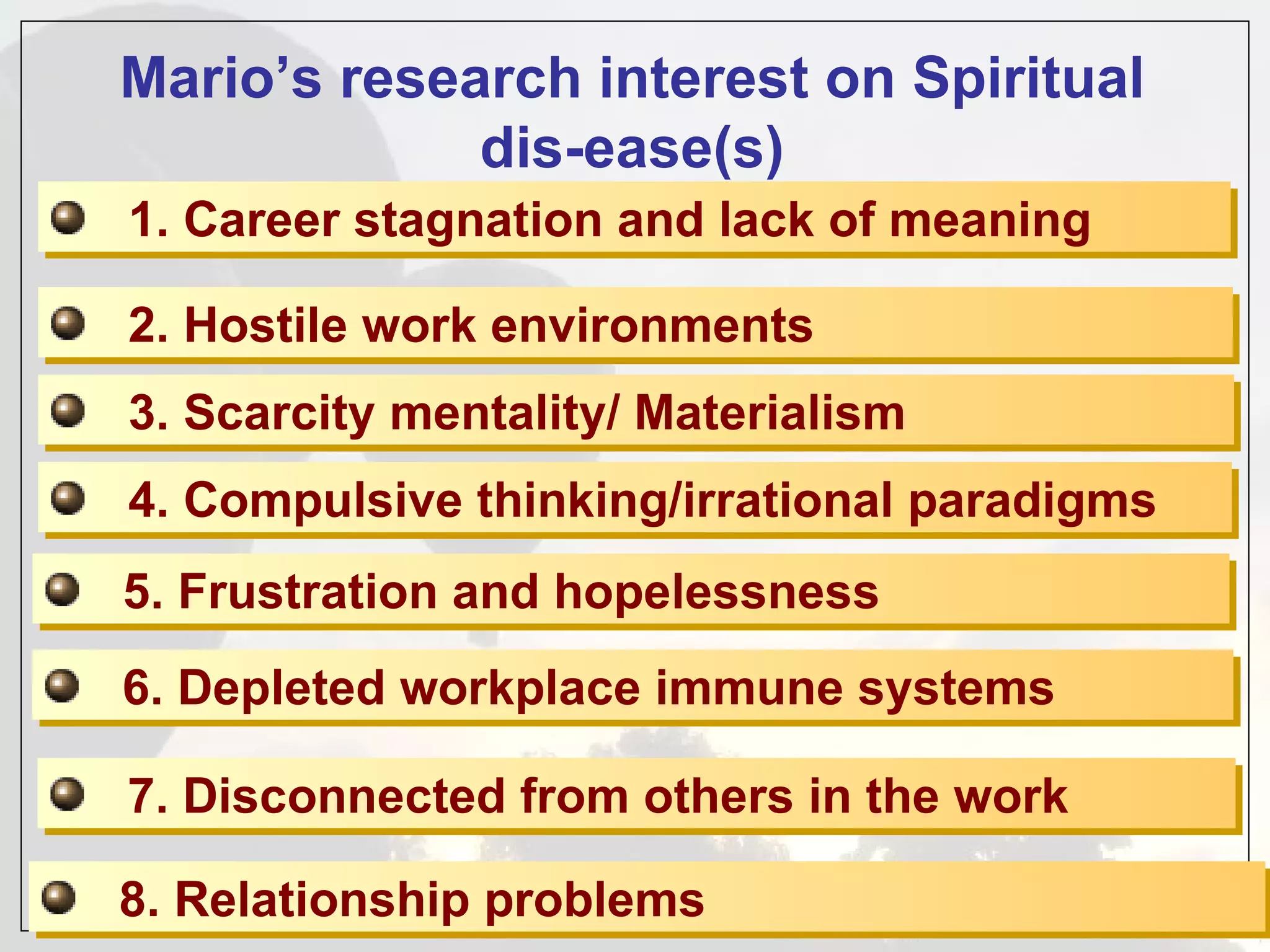 Mario’s research interest on Spiritual
             dis-ease(s)
1. Career stagnation and lack of meaning

2. Hostile work environments
3. Scarcity mentality/ Materialism
4. Compulsive thinking/irrational paradigms
5. Frustration and hopelessness
6. Depleted workplace immune systems

7. Disconnected from others in the work

8. Relationship problems
 