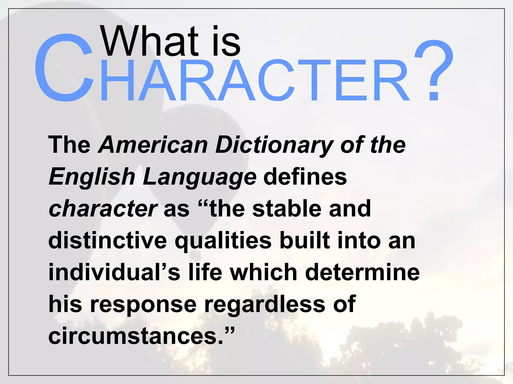 What is
CHARACTER?
The American Dictionary of the
English Language defines
character as “the stable and
distinctive qualities built into an
individual’s life which determine
his response regardless of
circumstances.”
 