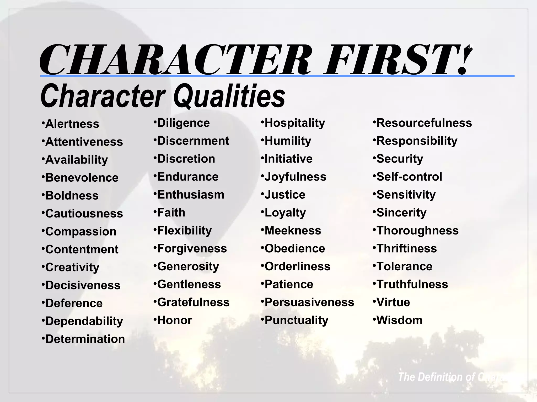 CHARACTER FIRST!
                                                                      ®




Character Qualities
•Alertness       •Diligence      •Hospitality      •Resourcefulness
•Attentiveness   •Discernment    •Humility         •Responsibility
•Availability    •Discretion     •Initiative       •Security
•Benevolence     •Endurance      •Joyfulness       •Self-control
•Boldness        •Enthusiasm     •Justice          •Sensitivity
•Cautiousness    •Faith          •Loyalty          •Sincerity
•Compassion      •Flexibility    •Meekness         •Thoroughness
•Contentment     •Forgiveness    •Obedience        •Thriftiness
•Creativity      •Generosity     •Orderliness      •Tolerance
•Decisiveness    •Gentleness     •Patience         •Truthfulness
•Deference       •Gratefulness   •Persuasiveness   •Virtue
•Dependability   •Honor          •Punctuality      •Wisdom
•Determination


                                                       The Definition of Character
 
