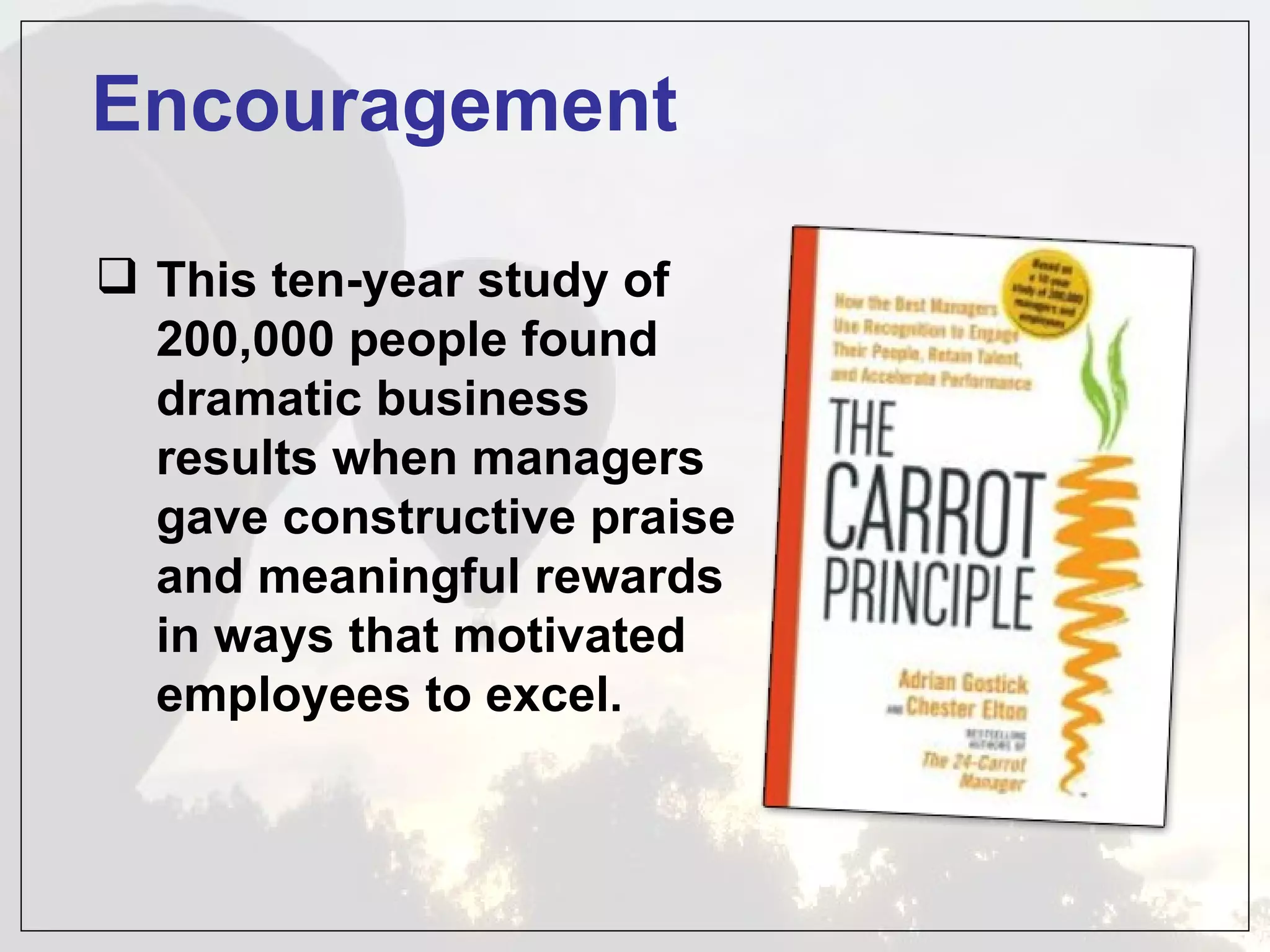 Encouragement

 This ten-year study of
  200,000 people found
  dramatic business
  results when managers
  gave constructive praise
  and meaningful rewards
  in ways that motivated
  employees to excel.
 