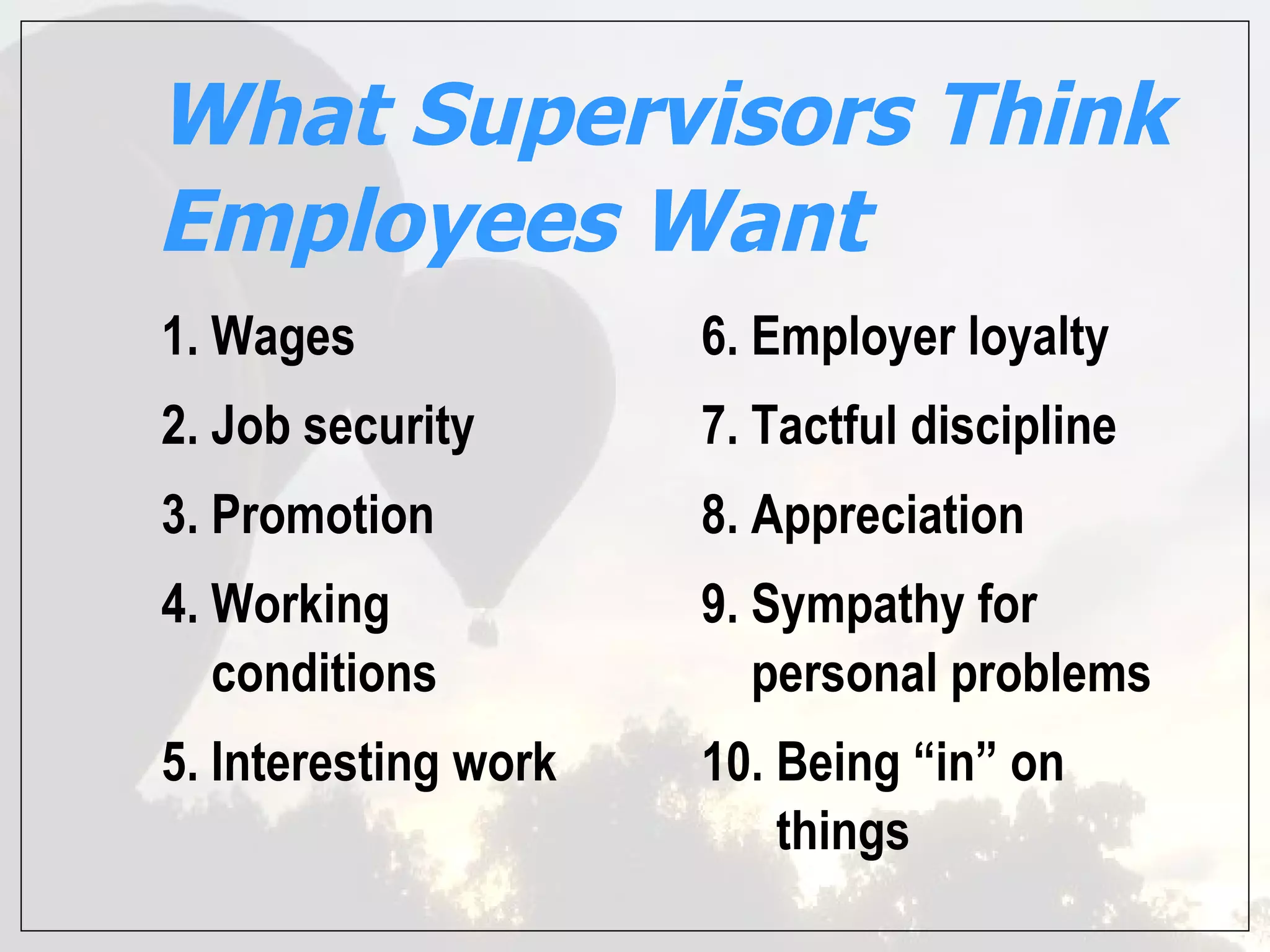 What Supervisors Think
Employees Want
1. Wages              6. Employer loyalty
2. Job security       7. Tactful discipline
3. Promotion          8. Appreciation
4. Working            9. Sympathy for
   conditions            personal problems
5. Interesting work   10. Being “in” on
                          things
 