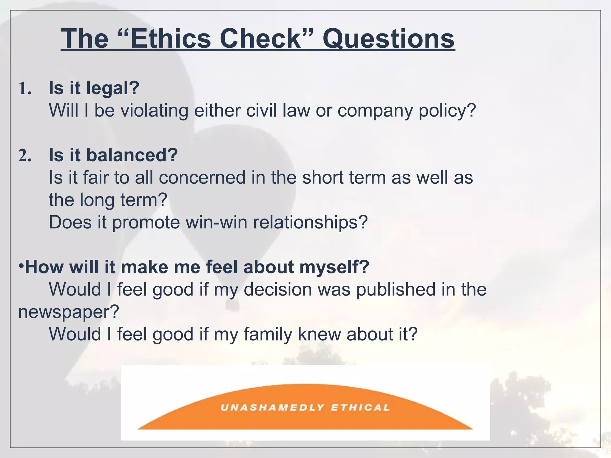 The “Ethics Check” Questions
1. Is it legal?
   Will I be violating either civil law or company policy?

2. Is it balanced?
   Is it fair to all concerned in the short term as well as
   the long term?
   Does it promote win-win relationships?

•How will it make me feel about myself?
   Would I feel good if my decision was published in the
newspaper?
   Would I feel good if my family knew about it?
 