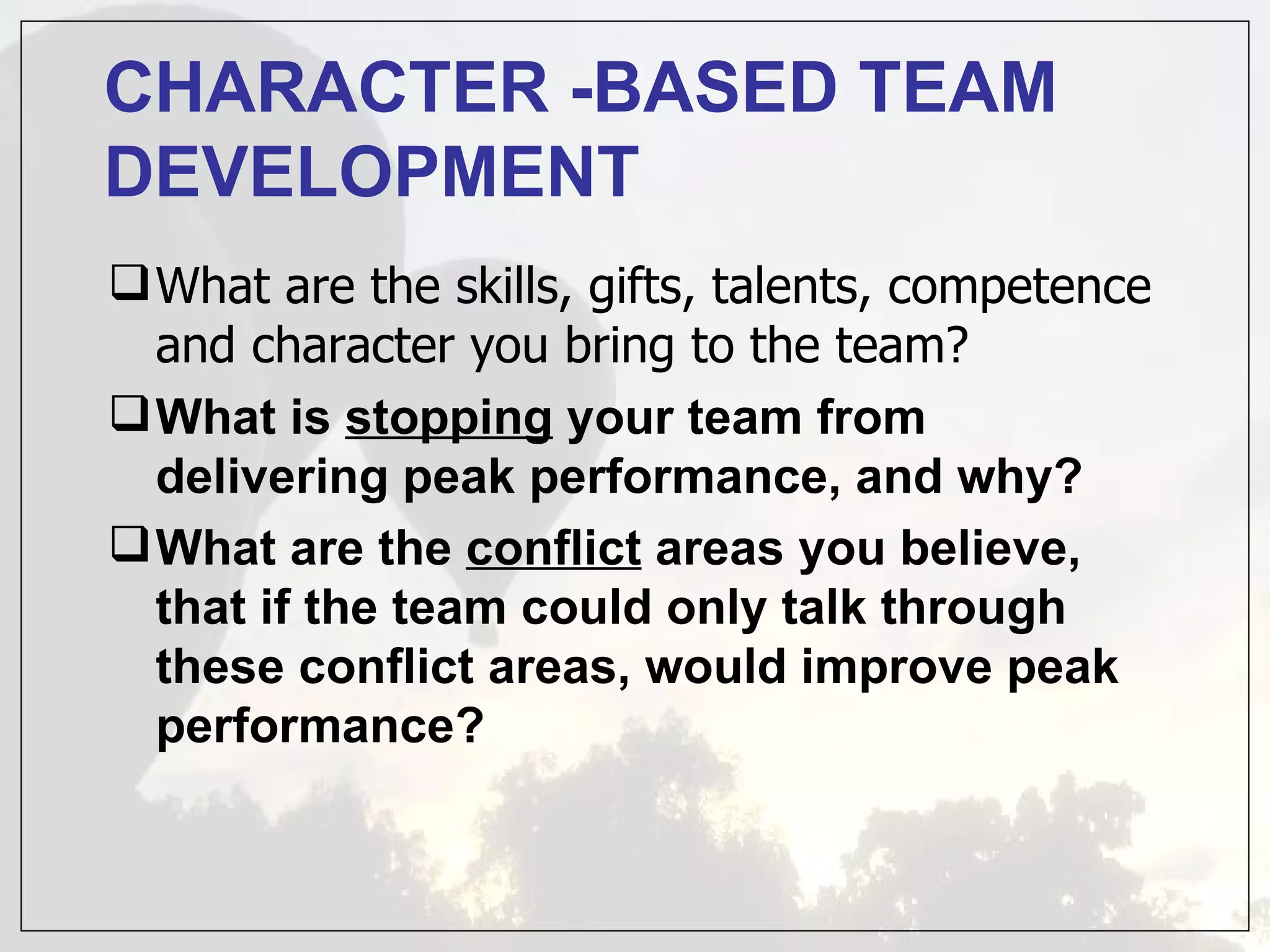 CHARACTER -BASED TEAM
DEVELOPMENT
 What are the skills, gifts, talents, competence
  and character you bring to the team?
 What is stopping your team from
  delivering peak performance, and why?
 What are the conflict areas you believe,
  that if the team could only talk through
  these conflict areas, would improve peak
  performance?
 