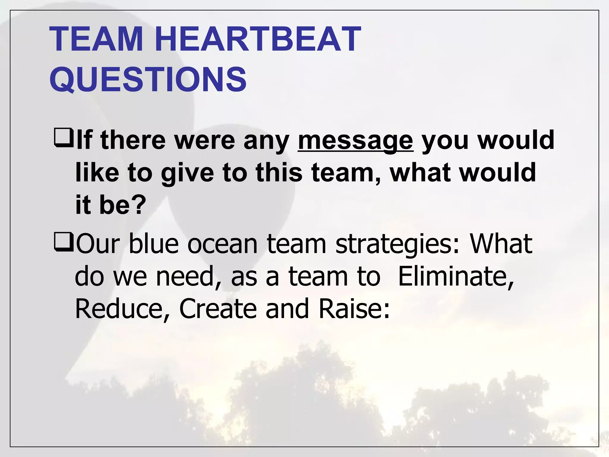 TEAM HEARTBEAT
QUESTIONS
If there were any message you would
 like to give to this team, what would
 it be?
Our blue ocean team strategies: What
 do we need, as a team to Eliminate,
 Reduce, Create and Raise:
 