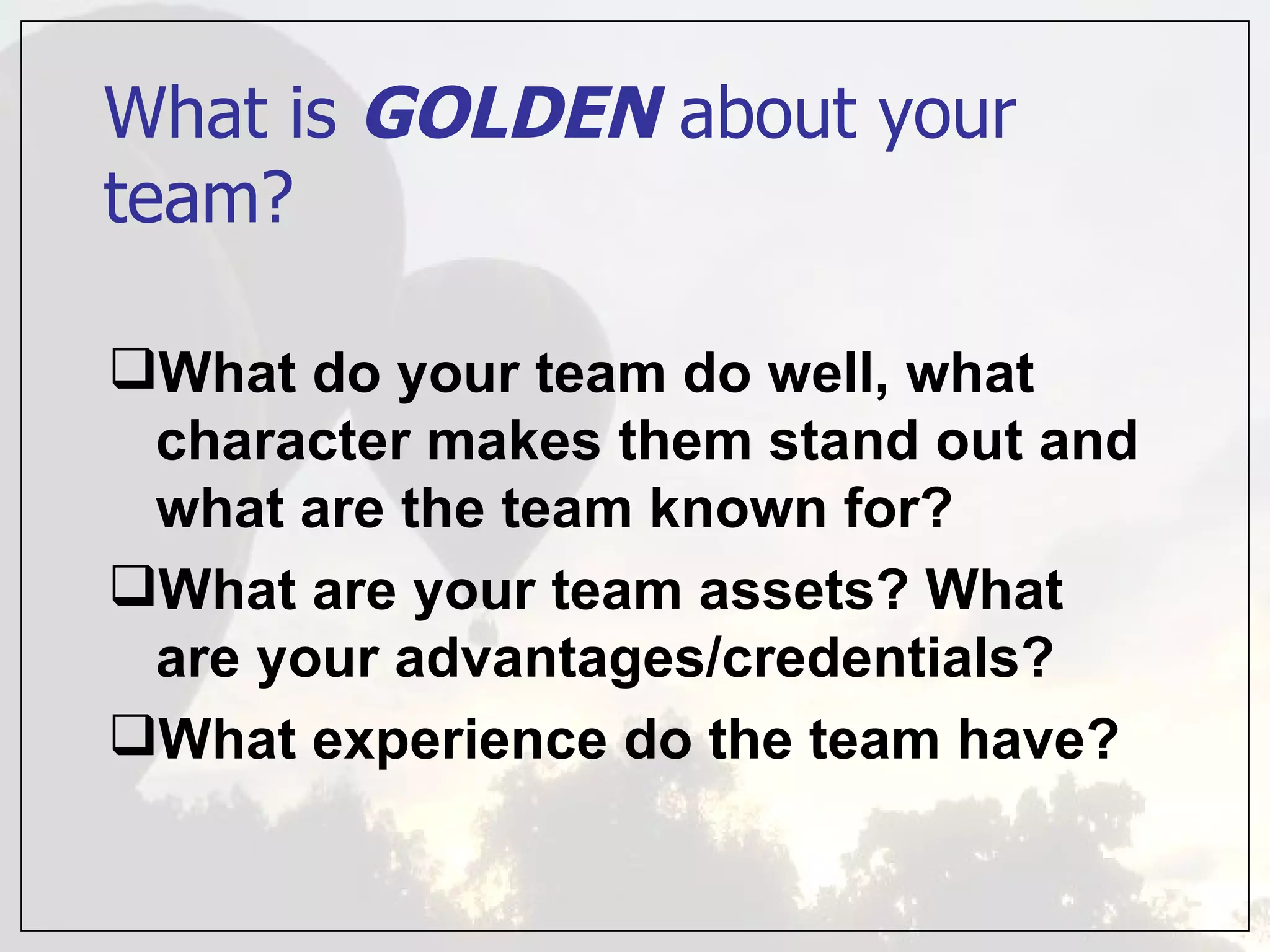 What is GOLDEN about your
team?

What do your team do well, what
 character makes them stand out and
 what are the team known for?
What are your team assets? What
 are your advantages/credentials?
What experience do the team have?
 
