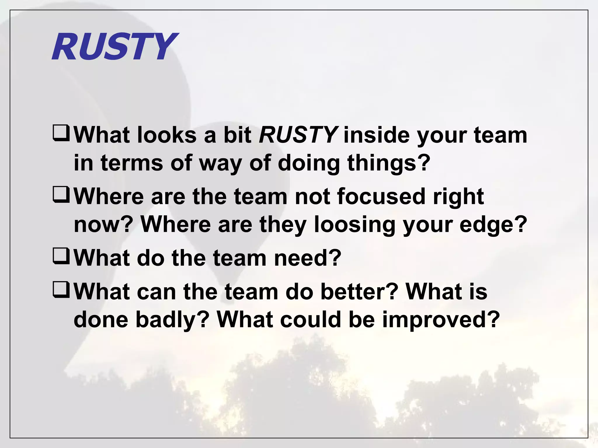 RUSTY

 What looks a bit RUSTY inside your team
  in terms of way of doing things?
 Where are the team not focused right
  now? Where are they loosing your edge?
 What do the team need?
 What can the team do better? What is
  done badly? What could be improved?
 