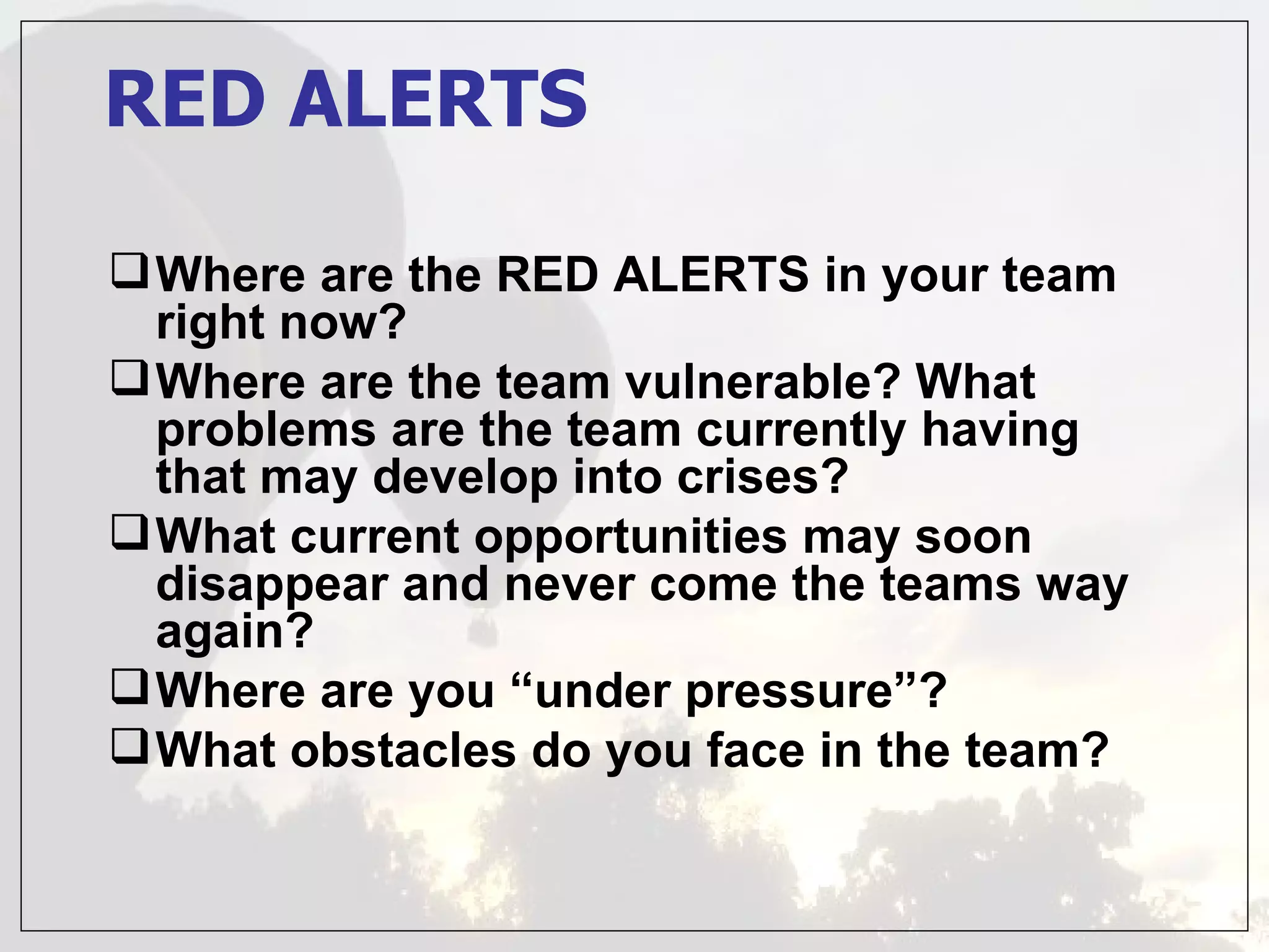 RED ALERTS

 Where are the RED ALERTS in your team
  right now?
 Where are the team vulnerable? What
  problems are the team currently having
  that may develop into crises?
 What current opportunities may soon
  disappear and never come the teams way
  again?
 Where are you “under pressure”?
 What obstacles do you face in the team?
 