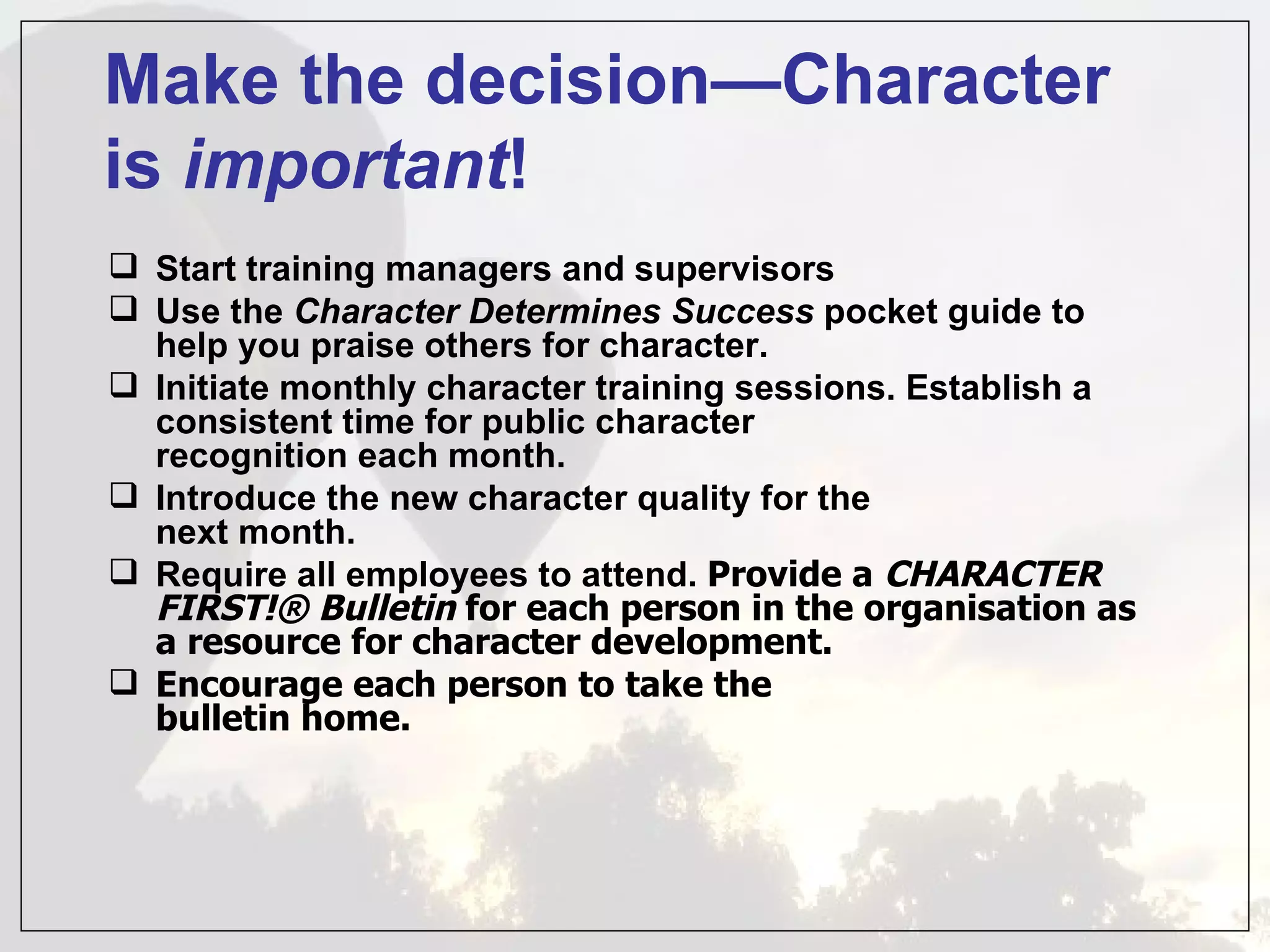 Make the decision—Character
is important!
 Start training managers and supervisors
 Use the Character Determines Success pocket guide to
  help you praise others for character.
 Initiate monthly character training sessions. Establish a
  consistent time for public character
  recognition each month.
 Introduce the new character quality for the
  next month.
 Require all employees to attend. Provide a CHARACTER
  FIRST!® Bulletin for each person in the organisation as
  a resource for character development.
 Encourage each person to take the
  bulletin home.
 