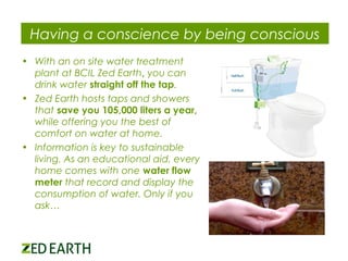 Having a conscience by being conscious
• With an on site water treatment
plant at BCIL Zed Earth, you can
drink water straight off the tap.
• Zed Earth hosts taps and showers
that save you 105,000 liters a year,
while offering you the best of
comfort on water at home.
• Information is key to sustainable
living. As an educational aid, every
home comes with one water flow
meter that record and display the
consumption of water. Only if you
ask…

 