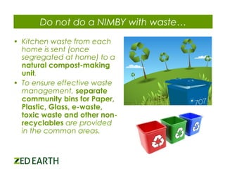 Do not do a NIMBY with waste…
• Kitchen waste from each
home is sent (once
segregated at home) to a
natural compost-making
unit.
• To ensure effective waste
management, separate
community bins for Paper,
Plastic, Glass, e-waste,
toxic waste and other nonrecyclables are provided
in the common areas.

 