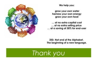 We help you:
grow your own water
harness your own energy
grow your own food
… at no extra capital cost
… at no extra selling price
… at a saving of 30% for end-user

ZED. Not end of the Alphabet.
The beginning of a new language.

Thank you

 