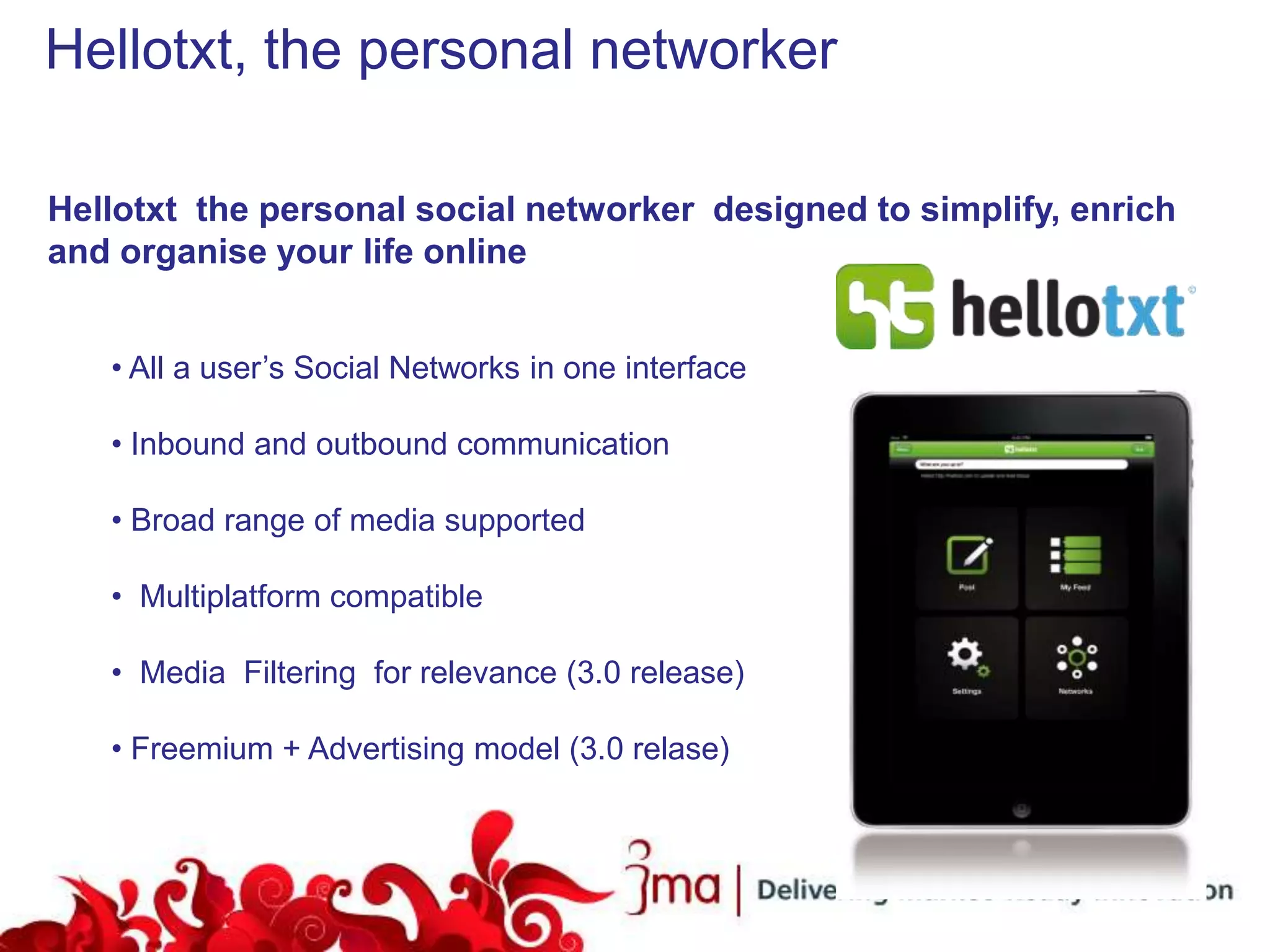 Hellotxt, the personal networker

Hellotxt the personal social networker designed to simplify, enrich
and organise your life online


   • All a user’s Social Networks in one interface

   • Inbound and outbound communication

   • Broad range of media supported

   • Multiplatform compatible

   • Media Filtering for relevance (3.0 release)

   • Freemium + Advertising model (3.0 relase)
 