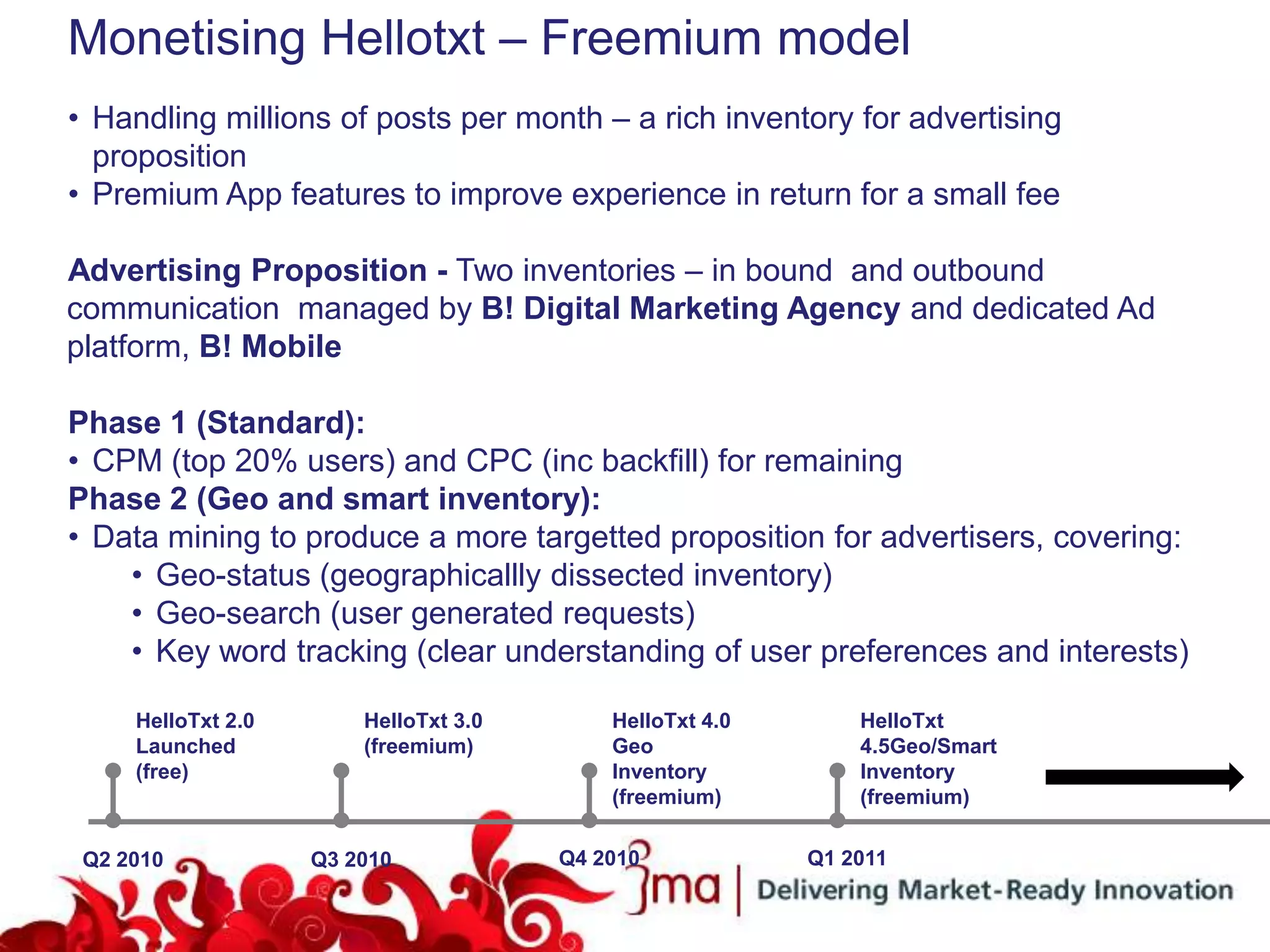 Monetising Hellotxt – Freemium model
• Handling millions of posts per month – a rich inventory for advertising
  proposition
• Premium App features to improve experience in return for a small fee

Advertising Proposition - Two inventories – in bound and outbound
communication managed by B! Digital Marketing Agency and dedicated Ad
platform, B! Mobile

Phase 1 (Standard):
• CPM (top 20% users) and CPC (inc backfill) for remaining
Phase 2 (Geo and smart inventory):
• Data mining to produce a more targetted proposition for advertisers, covering:
    • Geo-status (geographicallly dissected inventory)
    • Geo-search (user generated requests)
    • Key word tracking (clear understanding of user preferences and interests)

     HelloTxt 2.0       HelloTxt 3.0       HelloTxt 4.0       HelloTxt
     Launched           (freemium)         Geo                4.5Geo/Smart
     (free)                                Inventory          Inventory
                                           (freemium)         (freemium)

 Q2 2010            Q3 2010            Q4 2010            Q1 2011
 