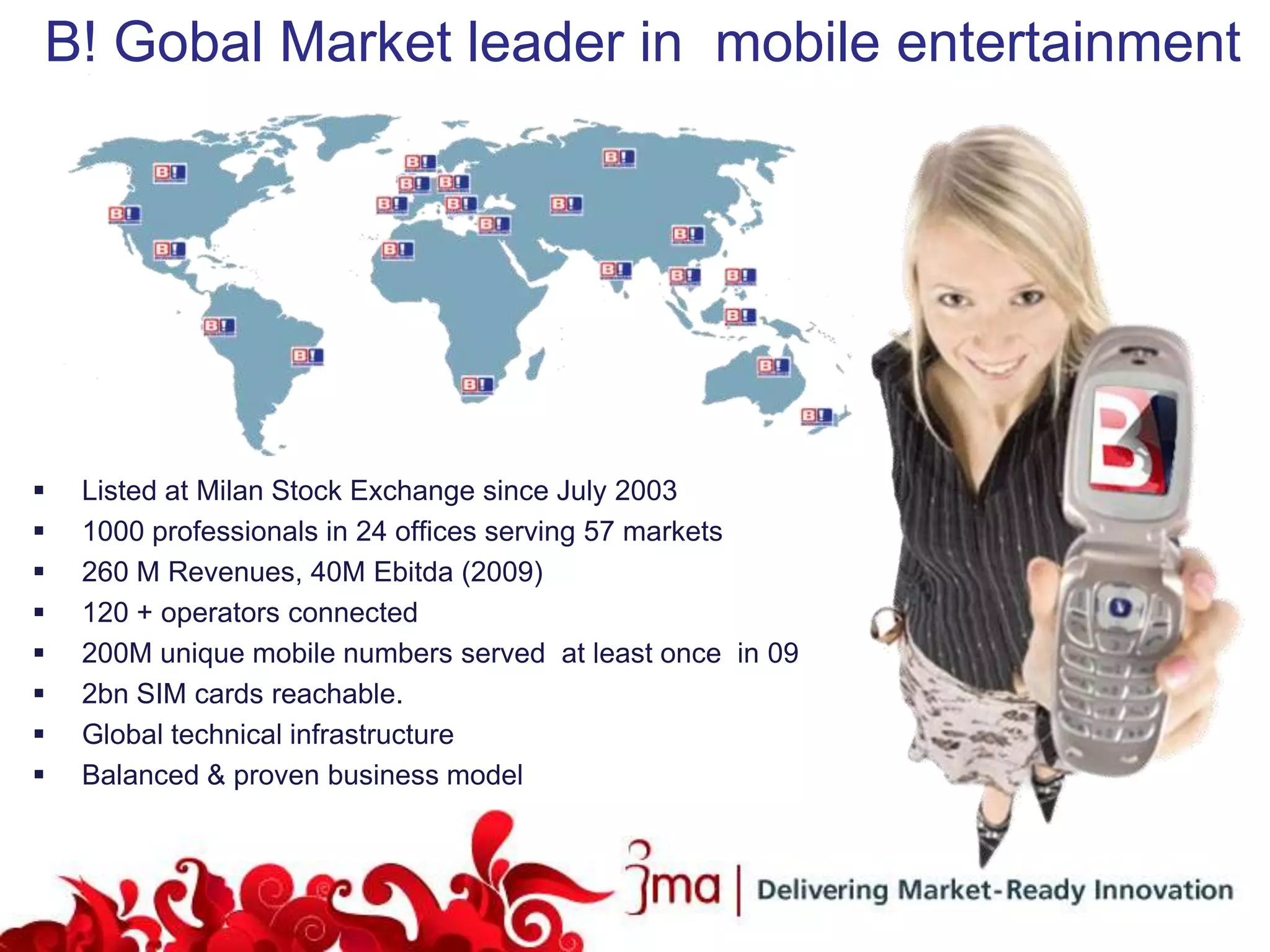 B! Gobal Market leader in mobile entertainment




   Listed at Milan Stock Exchange since July 2003
   1000 professionals in 24 offices serving 57 markets
   260 M Revenues, 40M Ebitda (2009)
   120 + operators connected
   200M unique mobile numbers served at least once in 09
   2bn SIM cards reachable.
   Global technical infrastructure
   Balanced & proven business model
 