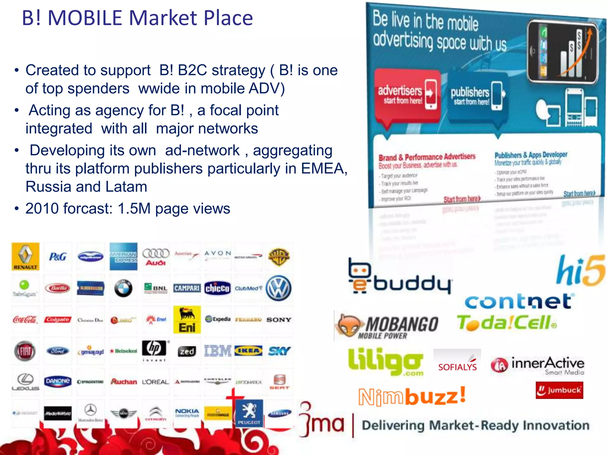 B! MOBILE Market Place

• Created to support B! B2C strategy ( B! is one
  of top spenders wwide in mobile ADV)
• Acting as agency for B! , a focal point
  integrated with all major networks
• Developing its own ad-network , aggregating
  thru its platform publishers particularly in EMEA,
  Russia and Latam
• 2010 forcast: 1.5M page views
 