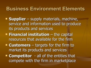 Business Environment Elements Supplier  – supply materials, machine, service and information used to produce its products and services Financial institution  – the capital resources that available for the firm Customers  – targets for the firm to market its products and services Competitor   - all of the entities that compete with the firm in marketplace 