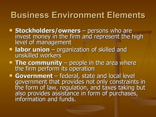Business Environment Elements Stockholders/owners  – persons who are invest money in the firm and represent the high level of management labor union  – organization of skilled and unskilled workers The community  – people in the area where the firm perform its operation Government  – federal, state and local level government that provides not only constraints in the form of law, regulation, and taxes taking but also provides assistance in form of purchases, information and funds. 