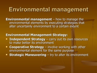 Environmental management Environmental management  – how to manage the environmental elements by executing strategies that alter uncertainly environment to a certain extent Environmental Management Strategy: Independent Strategy  – carry out its own resources to make better its environment Cooperative Strategy  – involve working with other environmental element for the same purpose Strategic Maneuvering  – try to alter its environment 